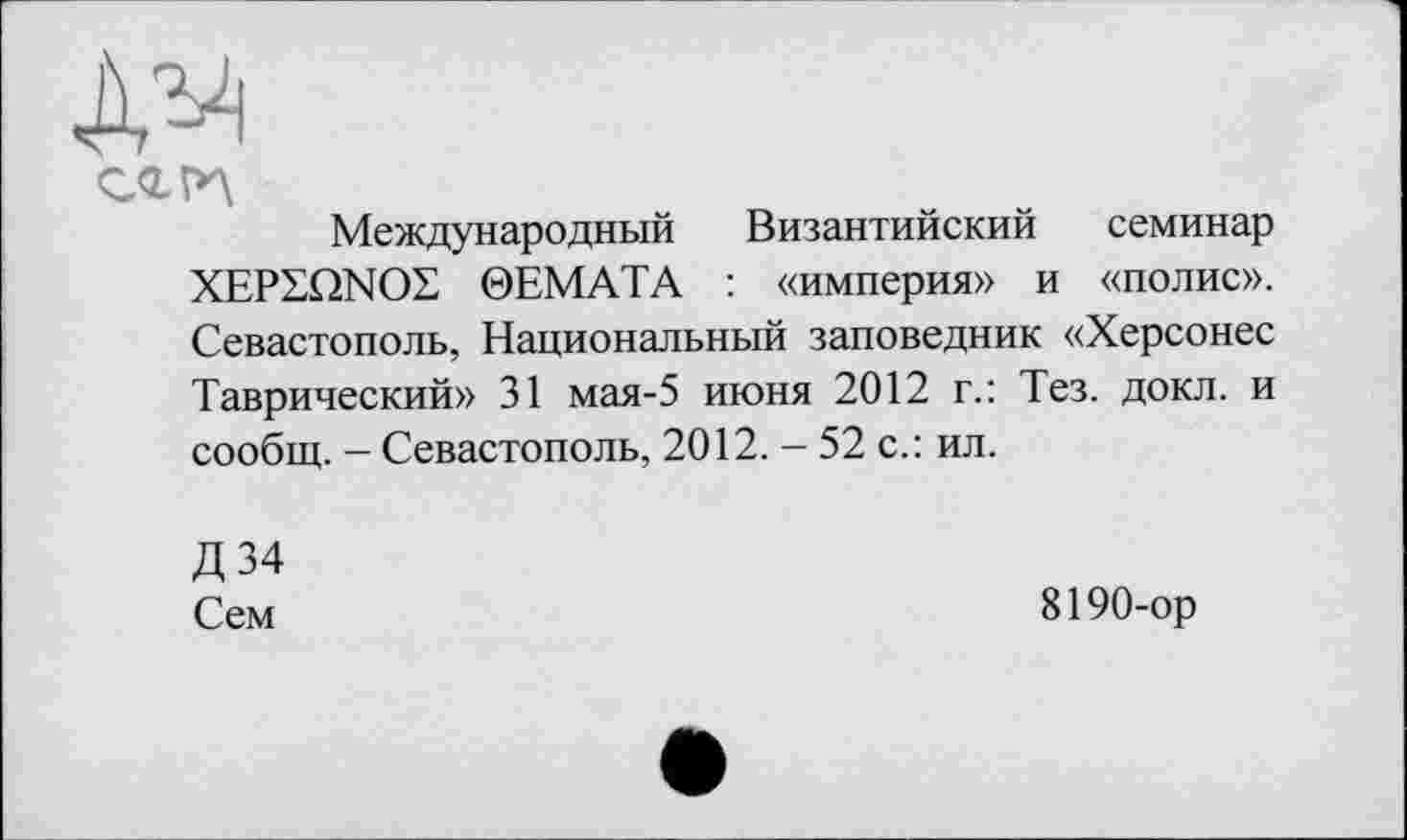 ﻿№
сгрд
Международный Византийский семинар XEPZQNOZ 0EMATA : «империя» и «полис». Севастополь, Национальный заповедник «Херсонес Таврический» 31 мая-5 июня 2012 г.: Тез. докл. и сообщ. — Севастополь, 2012. — 52 с.: ил.
Д34
Сем
8190-ор